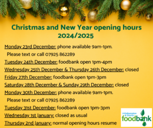 A yellow background with a festive garland of evergreen needles and baubles across the top. The title is "Christmas and New Year opening hours 2024/2025". 

Below the text says: 
Monday 23rd December: phone available 9am-1pm. Please text or call 07925 862289.
Tuesday 24th December: foodbank open 1pm-4pm.
Wednesday 25th December & Thursday 26th December: closed.
Friday 27th December: foodbank open 1pm-3pm                                             
Saturday 28th December & Sunday 29th December: closed
Monday 30th December: phone available 9am-1pm. Please text or call 07925 862289.
Tuesday 31st December: foodbank open 1pm-3pm.
Wednesday 1st January: closed as usual.
Thursday 2nd January: normal opening hours resume.